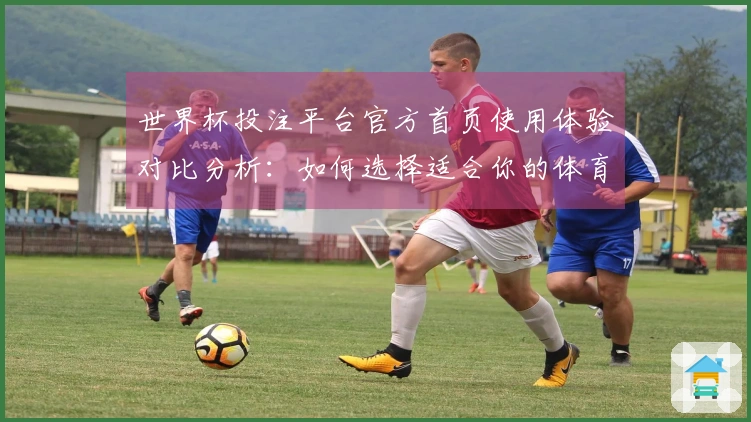 世界杯投注平台官方首页使用体验对比分析：如何选择适合你的体育直播平台