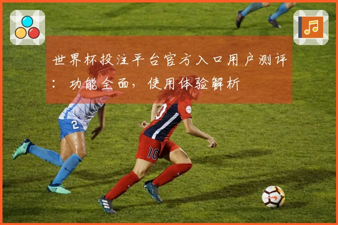 世界杯投注平台官方入口用户测评：功能全面，使用体验解析