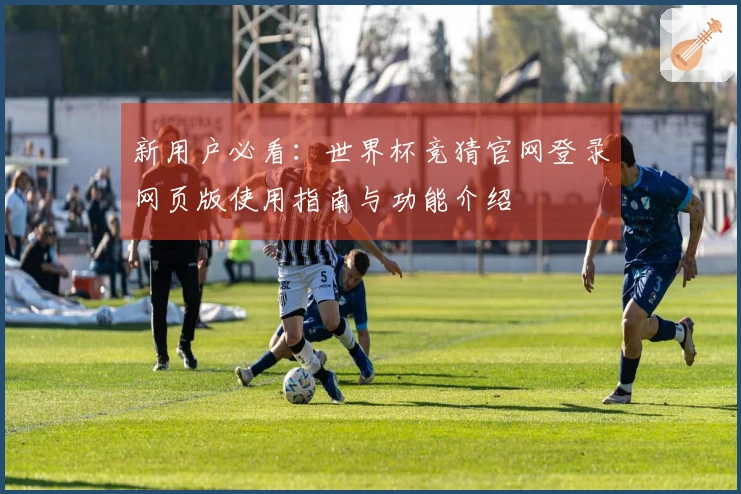 新用户必看：世界杯竞猜官网登录网页版使用指南与功能介绍